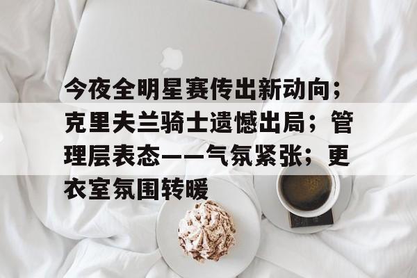 爱游戏体育官网包含今夜全明星赛传出新动向；克里夫兰骑士遗憾出局；管理层表态——气氛紧张；更衣室氛围转暖的词条